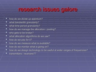 research issues galore
research issues galore
 how do we divide up spectrum?
how do we divide up spectrum?
 what bandwidth granularity?
what bandwidth granularity?
 what time period granularity?
what time period granularity?
 how do we manage the allocation / pooling?
how do we manage the allocation / pooling?
 who gets to be broker?
who gets to be broker?
 what allocation algorithms do we use?
what allocation algorithms do we use?
 how do we pay for it?
how do we pay for it?
 how do we measure what is available?
how do we measure what is available?
 how do we monitor what is going on?
how do we monitor what is going on?
 how do we design technology to be useful at wider ranges of frequencies?
how do we design technology to be useful at wider ranges of frequencies?
 transmitters / receivers??
transmitters / receivers??
 