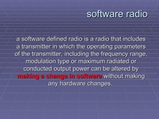 software radio
software radio
a
a software defined radio is a radio that includes
software defined radio is a radio that includes
a transmitter in which the operating parameters
a transmitter in which the operating parameters
of the transmitter, including the frequency range,
of the transmitter, including the frequency range,
modulation type or maximum radiated or
modulation type or maximum radiated or
conducted output power can be altered by
conducted output power can be altered by
making a change in software
making a change in software without making
without making
any hardware changes.
any hardware changes.
 