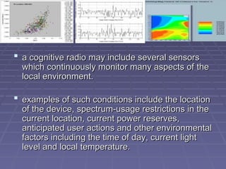  a
a cognitive radio may include several sensors
cognitive radio may include several sensors
which continuously monitor many aspects of
which continuously monitor many aspects of the
the
local environment.
local environment.
 e
examples of such conditions include the location
xamples of such conditions include the location
of the device,
of the device, spectrum-usage restrictions in the
spectrum-usage restrictions in the
current location, current power reserves,
current location, current power reserves,
anticipated user
anticipated user actions and other environmental
actions and other environmental
factors including the time of day, current light
factors including the time of day, current light
level and local
level and local temperature.
temperature.
 