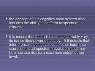 t
the concept of this cognitive radio system also
he concept of this cognitive radio system also
includes the ability to conform to
includes the ability to conform to spectrum
spectrum
etiquette.
etiquette.
 t
this means that the radio could conceivably vary
his means that the radio could conceivably vary
its transmitted power
its transmitted power output level if it detects that
output level if it detects that
interference is being caused to other legitimate
interference is being caused to other legitimate
users, or if local
users, or if local spectrum regulations that may
spectrum regulations that may
be in service dictate a maximum output power
be in service dictate a maximum output power
level.
level.
 