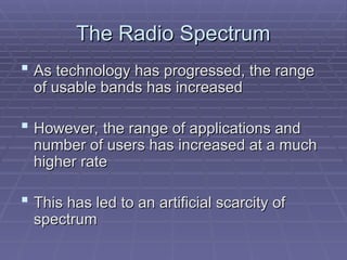 The Radio Spectrum
The Radio Spectrum
 As technology has progressed, the range
As technology has progressed, the range
of usable bands has increased
of usable bands has increased
 However, the range of applications and
However, the range of applications and
number of users has increased at a much
number of users has increased at a much
higher rate
higher rate
 This has led to an artificial scarcity of
This has led to an artificial scarcity of
spectrum
spectrum
 