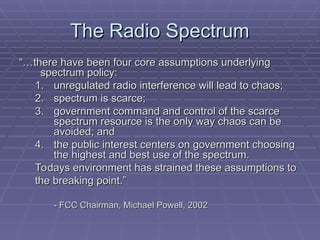 The Radio Spectrum
The Radio Spectrum
“…
“…there have been four core assumptions underlying
there have been four core assumptions underlying
spectrum policy:
spectrum policy:
1.
1. unregulated radio interference will lead to chaos;
unregulated radio interference will lead to chaos;
2.
2. spectrum is scarce;
spectrum is scarce;
3.
3. government command and control of the scarce
government command and control of the scarce
spectrum resource is the only way chaos can be
spectrum resource is the only way chaos can be
avoided; and
avoided; and
4.
4. the public interest centers on government choosing
the public interest centers on government choosing
the highest and best use of the spectrum.
the highest and best use of the spectrum.
Todays environment has strained these assumptions to
Todays environment has strained these assumptions to
the breaking point.”
the breaking point.”
- FCC Chairman, Michael Powell, 2002
- FCC Chairman, Michael Powell, 2002
 