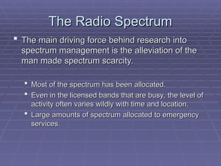 The Radio Spectrum
The Radio Spectrum
 The main driving force behind research into
The main driving force behind research into
spectrum management is the alleviation of the
spectrum management is the alleviation of the
man made spectrum scarcity.
man made spectrum scarcity.
 Most of the spectrum has been allocated.
Most of the spectrum has been allocated.
 Even in the licensed bands that are busy, the level of
Even in the licensed bands that are busy, the level of
activity often varies wildly with time and location.
activity often varies wildly with time and location.
 Large amounts of spectrum allocated to emergency
Large amounts of spectrum allocated to emergency
services.
services.
 