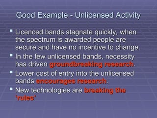 Good Example - Unlicensed Activity
Good Example - Unlicensed Activity
 Licenced bands stagnate quickly, when
Licenced bands stagnate quickly, when
the spectrum is awarded people are
the spectrum is awarded people are
secure and have no incentive to change.
secure and have no incentive to change.
 In the few unlicensed bands, necessity
In the few unlicensed bands, necessity
has driven
has driven groundbreaking research
groundbreaking research.
.
 Lower cost of entry into the unlicensed
Lower cost of entry into the unlicensed
bands
bands encourages research
encourages research.
.
 New technologies are
New technologies are breaking the
breaking the
‘rules’
‘rules’
 