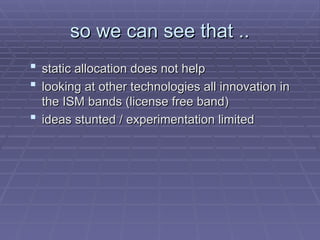 so we can see that ..
so we can see that ..
 static allocation does not help
static allocation does not help
 looking at other technologies all innovation in
looking at other technologies all innovation in
the ISM bands (license free band)
the ISM bands (license free band)
 ideas stunted / experimentation limited
ideas stunted / experimentation limited
 