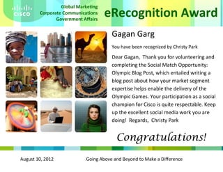 August 10, 2012 Going Above and Beyond to Make a Difference
eRecognition Award
Global Marketing
Corporate Communications
Government Affairs
Gagan Garg
You have been recognized by Christy Park
Dear Gagan, Thank you for volunteering and
completing the Social Match Opportunity:
Olympic Blog Post, which entailed writing a
blog post about how your market segment
expertise helps enable the delivery of the
Olympic Games. Your participation as a social
champion for Cisco is quite respectable. Keep
up the excellent social media work you are
doing! Regards, Christy Park
Congratulations!
 