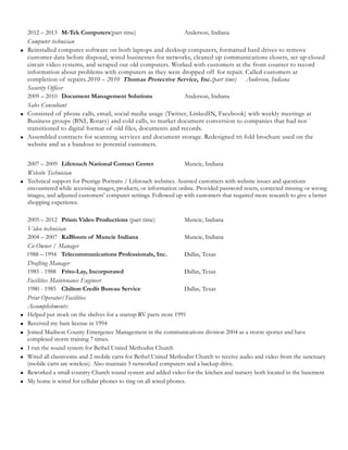 2012 – 2013 M-Tek Computers(part time) Anderson, Indiana
Computer technician
 Reinstalled computer software on both laptops and desktop computers, formatted hard drives to remove
customer data before disposal, wired businesses for networks, cleaned up communications closets, set up closed
circuit video systems, and scraped out old computers. Worked with customers at the front counter to record
information about problems with computers as they were dropped off for repair. Called customers at
completion of repairs.2010 – 2010 Thomas Protective Service, Inc.(part time) Anderson, Indiana
Security Officer
2009 – 2010 Document Management Solutions Anderson, Indiana
Sales Consultant
 Consisted of phone calls, email, social media usage (Twitter, LinkedIN, Facebook) with weekly meetings at
Business groups (BNI, Rotary) and cold calls, to market document conversion to companies that had not
transitioned to digital format of old files, documents and records.
 Assembled contracts for scanning services and document storage. Redesigned tri fold brochure used on the
website and as a handout to potential customers.
2007 – 2009 Lifetouch National Contact Center Muncie, Indiana
Website Technician
 Technical support for Prestige Portraits / Lifetouch websites. Assisted customers with website issues and questions
encountered while accessing images, products, or information online. Provided password resets, corrected missing or wrong
images, and adjusted customers’ computer settings. Followed up with customers that required more research to give a better
shopping experience.
2005 – 2012 Prism Video Productions (part time) Muncie, Indiana
Video technician
2004 – 2007 KaBloom of Muncie Indiana Muncie, Indiana
Co-Owner / Manager
1988 – 1994 Telecommunications Professionals, Inc. Dallas, Texas
Drafting Manager
1985 - 1988 Frito-Lay, Incorporated Dallas, Texas
Facilities Maintenance Engineer
1980 - 1985 Chilton Credit Bureau Service Dallas, Texas
Print Operator/Facilities
Accomplishments:
 Helped put stock on the shelves for a startup RV parts store 1991
 Received my ham license in 1994
 Joined Madison County Emergence Management in the communications division 2004 as a storm spotter and have
completed storm training 7 times.
 I run the sound system for Bethel United Methodist Church
 Wired all classrooms and 2 mobile carts for Bethel United Methodist Church to receive audio and video from the sanctuary
(mobile carts are wireless). Also maintain 5 networked computers and a backup drive.
 Reworked a small country Church sound system and added video for the kitchen and nursery both located in the basement
 My home is wired for cellular phones to ring on all wired phones.
 