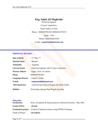 Eng. Salah Maghraby C.V.
Eng. Salah Ali Maghraby
Electrical engineer
15 years’ experience,
Saudi Arabia, Al-Taif.
Phone: - 00966597901687-00966561973535
Egypt – Giza
Phone:- 00201066633398
E-mail:- maghraby58@hotmail.com
PERSONAL DETAILS
Date of Birth : 27st
May1979
Marital Status : Married
Nationality : Egyptian
Current Status : Electrical engineer with 15 years' experience
Present Address : Egypt –Giza- AL haram
Phone : 00966597901687
Languages Known : English, Arabic
E-mail : maghraby58@hotmail.com
Driving license : valid driving license in (Egypt and Saudi Arabia.(
Hobbies : Swimming, playing Ping Pong & traveling
Education:
Graduation : B.Sc. of machine & Electrical power, Helwan University– May 2001.
Grade of B.Sc. : (Good)
Graduation project : Control of induction motors using (PWM) Technique.
Grade of Project : (Excellent)
Page 1 of 7 ‫ــــــــــــــــــــــــــــــــــــــــــــــــــــــــــــــــــــــــــــــــــــــــــــــــــــــــــــــــــــــــــــــــــــــــــــــــــــــــــــــ‬
 