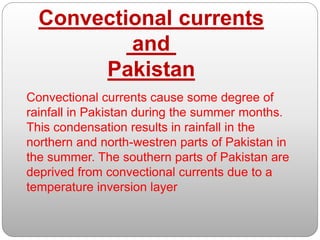 Convectional currents cause some degree of
rainfall in Pakistan during the summer months.
This condensation results in rainfall in the
northern and north-westren parts of Pakistan in
the summer. The southern parts of Pakistan are
deprived from convectional currents due to a
temperature inversion layer
Convectional currents
and
Pakistan
 