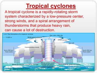 Tropical cyclones
A tropical cyclone is a rapidly-rotating storm
system characterized by a low-pressure center,
strong winds, and a spiral arrangement of
thunderstorms that produce heavy rain,
can cause a lot of destruction.
 