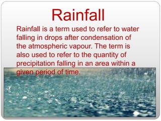 Rainfall is a term used to refer to water
falling in drops after condensation of
the atmospheric vapour. The term is
also used to refer to the quantity of
precipitation falling in an area within a
given period of time.
Rainfall
 