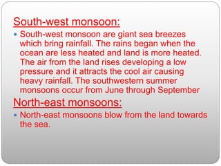 South-west monsoon:
 South-west monsoon are giant sea breezes
which bring rainfall. The rains began when the
ocean are less heated and land is more heated.
The air from the land rises developing a low
pressure and it attracts the cool air causing
heavy rainfall. The southwestern summer
monsoons occur from June through September
North-east monsoons:
 North-east monsoons blow from the land towards
the sea.
 