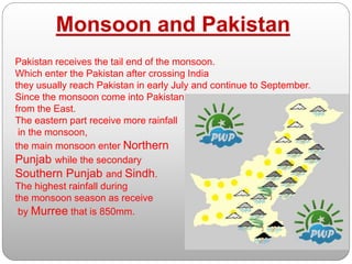 Monsoon and Pakistan
Pakistan receives the tail end of the monsoon.
Which enter the Pakistan after crossing India
they usually reach Pakistan in early July and continue to September.
Since the monsoon come into Pakistan
from the East.
The eastern part receive more rainfall
in the monsoon,
the main monsoon enter Northern
Punjab while the secondary
Southern Punjab and Sindh.
The highest rainfall during
the monsoon season as receive
by Murree that is 850mm.
 