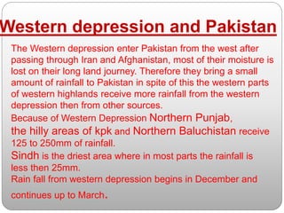 The Western depression enter Pakistan from the west after
passing through Iran and Afghanistan, most of their moisture is
lost on their long land journey. Therefore they bring a small
amount of rainfall to Pakistan in spite of this the western parts
of western highlands receive more rainfall from the western
depression then from other sources.
Because of Western Depression Northern Punjab,
the hilly areas of kpk and Northern Baluchistan receive
125 to 250mm of rainfall.
Sindh is the driest area where in most parts the rainfall is
less then 25mm.
Rain fall from western depression begins in December and
continues up to March.
Western depression and Pakistan
 