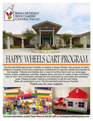 The Ronald McDonald House Charities is creating a Happy Wheels Cart program at Valley
Children’s Hospital (VCH) and is looking for contributions to help the children and families at
the hospital. Patients and families are in need of comfort items such as, beverages,
snacks, books, magazines, activities, hygiene items, and toys to create a more comforting
stay at VCH. Your contribution will help with the initial start-up cost and/or the operating
costs. Please consider making a contribution to get the cart rolling.
Make all contributions out to The Ronald McDonald House Charities.
Thank you for your support.
For more information, contact Taylor Peters at 559.451.1001 or TheHappyFiveRMHC@yahoo.com
 