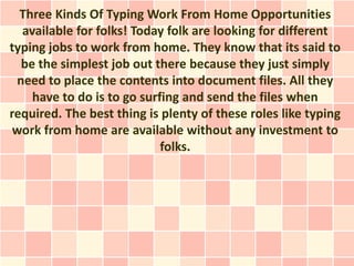 Three Kinds Of Typing Work From Home Opportunities
  available for folks! Today folk are looking for different
typing jobs to work from home. They know that its said to
  be the simplest job out there because they just simply
 need to place the contents into document files. All they
    have to do is to go surfing and send the files when
required. The best thing is plenty of these roles like typing
 work from home are available without any investment to
                            folks.
 