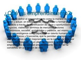 ¿Qué es emprendimiento? 
Se puede definir el emprendimiento como la manera de pensar, 
sentir y actuar, en búsqueda de, iniciar, crear o formar un 
proyecto a través de identificación de ideas y oportunidades de 
negocios, viables en términos de mercados, factores 
económicos, sociales, ambientales y políticos, así mismo 
factores endógenos como capacidad en talento humano, 
recursos físicos y financieros, que le permiten al emprendedor 
una alternativa para el mejoramiento en la calidad de vida, por 
medio del desarrollo de un plan de negocio o la creación de 
empresas. Es así como el emprendimiento hoy día se ha 
convertido en una opción de vida. 
 
