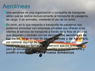 Aerolíneas 
Una aerolínea es una organización o compañía de transporte 
aéreo que se dedica exclusivamente al transporte de pasajeros, 
de carga, o de animales, mediante el uso de un avión. 
En tanto, en lo que respecta a transporte de pasajeros nos 
podemos encontrar con empresas privadas que ofrecen a los 
clientes el servicio de transporte a través de la flota de aviones 
que disponen y también con las denominadas aerolíneas de 
banderas, tal es el caso de Japan Airlines y de AeroPerú, 
por nombrar algunas de las más reconocidas, que son 
aerolíneas que brindan el mismo servicio que las anteriores 
pero se encuentran gestionadas por los gobiernos de turno y 
poseen el monopolio de los vuelos domésticos 
 