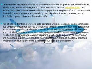 Una cuestión recurrente que se ha desencadenado en los países con aerolíneas de 
bandera es que las mismas, como consecuencia de la mala administración del 
estado, se hayan convertido en deficitarias y por tanto se procedió a su privatización, 
liberando de esta manera el mercado y permitiendo entonces que en el marco 
doméstico operen otras aerolíneas también. 
Por otro lado, también dentro de este complejo universo conocido como aerolíneas 
nos podemos encontrar con los chárter, que también son empresas que transportan 
a sus clientes o grupo de clientes a través de aviones de su pertenencia pero con 
una metodología más puntual, es decir, de acuerdo a las necesidades que planteen 
los clientes se organizará el vuelo, la partida y la llegada, algo que no sucede con 
una aerolínea regular o de bandera que ya presentan horarios, salidas y llegadas 
preestablecidas, debiendo uno acomodarse a esas programaciones. 
 