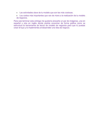 • Las actividades clave de tu modelo que son las más costosas.
• Los costos más importantes que van de mano a la realización de tu modelo
de negocios.
Para casi terminar esta entrega me gustaría anexarte un par de imágenes, una en
español y otra en inglés donde podrás encontrar de forma gráfica como se
estructura la herramienta de lienzo de modelo de negocios para que tú puedas
crear el tuyo y lo implementes al desarrollar una idea de negocio.
 