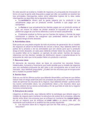 En esta sección se evalúa tu modelo de negocios y tu propuesta de innovación en 
torno a lo que la gente está dispuesta a pagar por ella. La cuestión es resolver las 
tres principales interrogantes sobre cómo obtendrás ingreso de tu idea, estás 
interrogantes se describen de la siguiente manera: 
· La cantidad de dinero que la gente pagaría por tu producto o que 
actualmente paga por un producto similar, sustituto o que paga con un 
competidor. 
· La forma en que actualmente los clientes pagan por un producto similar al 
tuyo, así mismo no debes de olvidar analizar el supuesto en que si ellos 
preferirían pagar de una forma diferente a como lo hacen actualmente. 
· Finalmente analizar la forma que tus fuentes de ingreso y formas de pago 
contribuirán a obtener los márgenes que pretendes obtener para que tu 
negocio tenga el éxito deseado. 
6. Actividades clave. 
Este punto es una piedra angular de todo el proceso de generación de un modelo 
de negocios al utilizar la herramienta de canvas o lienzo. Aquí deberás definir las 
partes de tu proceso o de tus actividades que son claves para que tu producto 
tenga el éxito deseado, en este paso deberás enlistar todos los puntos clave que 
no pueden faltar en tu negocio, un ejemplo de esto serían: fuentes de ingreso, 
relaciones con los clientes, canales de distribución claves o características en tu 
propuesta de valor que no le pueden faltar a tu producto o servicio. 
7. Recursos clave 
El elemento de recursos clave se basa en encontrar los recursos físicos, 
intelectuales, humanos y financieros que harán posible que tu modelo de negocios 
sea una verdadera propuesta de alto valor y por consiguiente sea un éxito en el 
mercado. Aquí deberás preguntarte: ¿Cuáles son los recursos que en la ejecución 
de tu modelo no pueden faltar? 
8. Socios clave 
Este es uno de los últimos puntos que deberás desarrollar y se basa en que debes 
reducir todo el riesgo potencial para tus procesos de producción, al mismo tiempo 
tratar de optimizar los recursos de tu negocio. Aquí deberás enlistar: quiénes serán 
tus socios comerciales clave, tus proveedores clave y los recursos clave que 
deberás obtener de tus socios comerciales a fin de que todo el ciclo de tu negocio 
funcione correctamente. 
9. Estructura de costos 
Llegamos al último punto, aquí deberás definir la estrategia que deberá seguir tu 
modelo de negocio para mantener la estructura de costos de tu empresa, deberás 
decidir entre tener una empresa que se enfoque en mantener los costos bajos o 
en ser un negocio que se enfoque en crear valor a un precio más alto. Es 
importante que evalúes en tu análisis los tres puntos siguientes: 
· Los recursos clave de tu negocio que son los más caros y ¿Cómo podrás 
reducirlos? 
 
