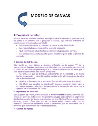 MODELO DE CANVAS 
1. Propuesta de valor. 
En esta parte del lienzo de modelos de negocio deberás describir la propuesta que 
les darás a tus clientes con tu producto o servicio, aquí deberás enfocarte en 
cuatro puntos primarios al desarrollarlo: 
· Los problemas que se le resuelven al cliente al usar tu producto. 
· Las necesidades que resolverá tu producto o servicio. 
· Qué valor le dará a tus clientes que compren tu producto o servicio. 
· Las características del producto que se resaltarán para cada segmento del 
mercado. 
3. Canales de distribución. 
Este punto es muy básico y deberás enfocarte en la cuarta “P” de la 
mercadotecnia, la plaza, aquí deberás analizar la forma que tendrás para distribuir 
tu producto, para que así pueda llegar a tu cliente final de forma eficiente, por lo 
cual deberás centrarte en tres puntos principales: 
· La forma en que se distribuye actualmente en tu mercado y al mismo 
tiempo preguntarte: ¿cómo tú puedes cambiar esto, al integrarlo en la rutina 
diaria de tus clientes? 
· Analizar la forma en que tu segmento de mercado quiere ser alcanzado. 
· Identificar que canales de distribución pueden funcionar mejor para tu 
modelo de negocio y al mismo tiempo analizar la forma más adecuada que te 
ayude a hacer eficientes tus costos. 
4. Segmentos del mercado. 
Esta cuestión es simple, debes analizar el mercado meta al que tu producto está 
enfocado, es decir, cada uno de los diferentes grupos poblacionales o segmentos 
de clientes que atenderás con tu producto o servicio. De igual forma en este punto 
deberás pensar: ¿Para qué tipo de personas estoy creando valor con mi 
producto? Además de reflexionar sobre la necesidad que les resolverás con tu 
producto que actualmente no se está resolviendo. 
5. Fuentes de ingreso. 
 