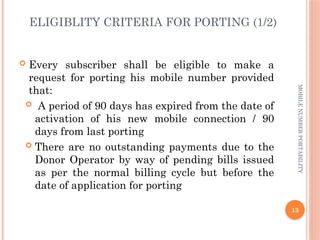 13
MOBILE
NUMBER
PORTABILITY
ELIGIBLITY CRITERIA FOR PORTING (1/2)
 Every subscriber shall be eligible to make a
request for porting his mobile number provided
that:
 A period of 90 days has expired from the date of
activation of his new mobile connection / 90
days from last porting
 There are no outstanding payments due to the
Donor Operator by way of pending bills issued
as per the normal billing cycle but before the
date of application for porting
 