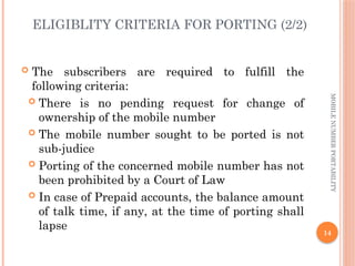 14
MOBILE
NUMBER
PORTABILITY
ELIGIBLITY CRITERIA FOR PORTING (2/2)
 The subscribers are required to fulfill the
following criteria:
 There is no pending request for change of
ownership of the mobile number
 The mobile number sought to be ported is not
sub-judice
 Porting of the concerned mobile number has not
been prohibited by a Court of Law
 In case of Prepaid accounts, the balance amount
of talk time, if any, at the time of porting shall
lapse
 