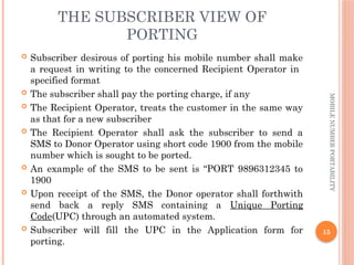 15
MOBILE
NUMBER
PORTABILITY
THE SUBSCRIBER VIEW OF
PORTING
 Subscriber desirous of porting his mobile number shall make
a request in writing to the concerned Recipient Operator in
specified format
 The subscriber shall pay the porting charge, if any
 The Recipient Operator, treats the customer in the same way
as that for a new subscriber
 The Recipient Operator shall ask the subscriber to send a
SMS to Donor Operator using short code 1900 from the mobile
number which is sought to be ported.
 An example of the SMS to be sent is “PORT 9896312345 to
1900
 Upon receipt of the SMS, the Donor operator shall forthwith
send back a reply SMS containing a Unique Porting
Code(UPC) through an automated system.
 Subscriber will fill the UPC in the Application form for
porting.
 