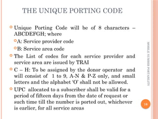 16
MOBILE
NUMBER
PORTABILITY
THE UNIQUE PORTING CODE
 Unique Porting Code will be of 8 characters –
ABCDEFGH; where
A: Service provider code
B: Service area code
 The List of codes for each service provider and
service area are issued by TRAI
 C – H: To be assigned by the donor operator and
will consist of 1 to 9, A-N & P-Z only, and small
letters and the alphabet ‘O’ shall not be allowed.
 UPC allocated to a subscriber shall be valid for a
period of fifteen days from the date of request or
such time till the number is ported out, whichever
is earlier, for all service areas
 
