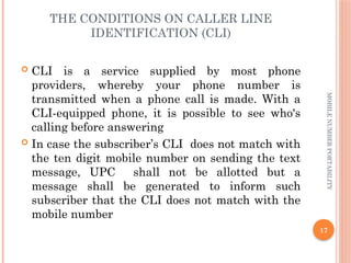 17
MOBILE
NUMBER
PORTABILITY
THE CONDITIONS ON CALLER LINE
IDENTIFICATION (CLI)
 CLI is a service supplied by most phone
providers, whereby your phone number is
transmitted when a phone call is made. With a
CLI-equipped phone, it is possible to see who's
calling before answering
 In case the subscriber’s CLI does not match with
the ten digit mobile number on sending the text
message, UPC shall not be allotted but a
message shall be generated to inform such
subscriber that the CLI does not match with the
mobile number
 