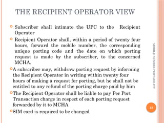 18
MOBILE
NUMBER
PORTABILITY
THE RECIPIENT OPERATOR VIEW
 Subscriber shall intimate the UPC to the Recipient
Operator
 Recipient Operator shall, within a period of twenty four
hours, forward the mobile number, the corresponding
unique porting code and the date on which porting
request is made by the subscriber, to the concerned
MCHA.
A subscriber may, withdraw porting request by informing
the Recipient Operator in writing within twenty four
hours of making a request for porting, but he shall not be
entitled to any refund of the porting charge paid by him
The Recipient Operator shall be liable to pay Per Port
Transaction charge in respect of each porting request
forwarded by it to MCHA
SIM card is required to be changed
 
