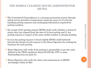 19
MOBILE
NUMBER
PORTABILITY
THE MOBILE CLEARING HOUSE ADMINISTRATOR
(MCHA)
 The Centralized Clearinghouse is a message processing system through
which service providers communicate using the same set of rules for
handling porting requests and exchanging information required for
porting numbers
 On receipt of the porting request MCHA shall verify whether a period of
ninety days has elapsed from the date of its last porting and if any
porting request in respect of the same mobile number is already pending
 In case the porting request is found eligible MCHA shall forthwith
forward the details of such request to the Donor Operator for seeking his
clearance for such porting.
 Donor Operator will verify if the porting is permissible as per the rules
defined in the TRAI regulation dated 23.9.09 like UPC is same,
Outstanding dues are paid etc.
 Donor Operator will verify the above and communicate to MCHA
accordingly within 24 Hrs
 