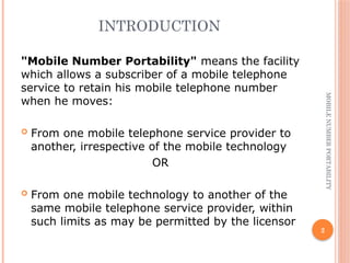 2
MOBILE
NUMBER
PORTABILITY
INTRODUCTION
"Mobile Number Portability" means the facility
which allows a subscriber of a mobile telephone
service to retain his mobile telephone number
when he moves:
 From one mobile telephone service provider to
another, irrespective of the mobile technology
OR
 From one mobile technology to another of the
same mobile telephone service provider, within
such limits as may be permitted by the licensor
 