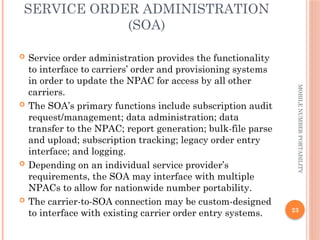 23
MOBILE
NUMBER
PORTABILITY
SERVICE ORDER ADMINISTRATION
(SOA)
 Service order administration provides the functionality
to interface to carriers’ order and provisioning systems
in order to update the NPAC for access by all other
carriers.
 The SOA’s primary functions include subscription audit
request/management; data administration; data
transfer to the NPAC; report generation; bulk-file parse
and upload; subscription tracking; legacy order entry
interface; and logging.
 Depending on an individual service provider’s
requirements, the SOA may interface with multiple
NPACs to allow for nationwide number portability.
 The carrier-to-SOA connection may be custom-designed
to interface with existing carrier order entry systems.
 