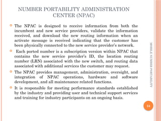 24
MOBILE
NUMBER
PORTABILITY
NUMBER PORTABILITY ADMINISTRATION
CENTER (NPAC)
 The NPAC is designed to receive information from both the
incumbent and new service providers, validate the information
received, and download the new routing information when an
activate message is received indicating that the customer has
been physically connected to the new service provider’s network.
 Each ported number is a subscription version within NPAC that
contains the new service provider’s ID, the location routing
number (LRN) associated with the new switch, and routing data
associated with additional services the customer may request.
 The NPAC provides management, administration, oversight, and
integration of NPAC operations, hardware and software
development, and all maintenance related functions.
 It is responsible for meeting performance standards established
by the industry and providing user and technical support services
and training for industry participants on an ongoing basis.
 
