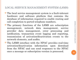 25
MOBILE
NUMBER
PORTABILITY
LOCAL SERVICE MANAGEMENT SYSTEM (LSMS)
 The local service management system is a fault-tolerant
hardware and software platform that contains the
database of information required to enable routing and
call completion to ported telephone numbers.
 The primary functions of the LSMS are subscription
management, network data management, service
provider data management, error processing and
notification, transaction event logging and reporting,
transmission of activation/deactivation events to the
network elements, and audits.
 The LSMS interface with the NPAC provides real-time
activation/deactivation information upon download
from the NPAC and can send responses to the NPAC
once a message or subscription version is processed.
 