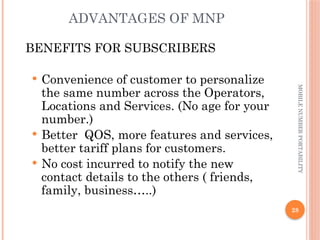28
MOBILE
NUMBER
PORTABILITY
ADVANTAGES OF MNP
BENEFITS FOR SUBSCRIBERS
 Convenience of customer to personalize
the same number across the Operators,
Locations and Services. (No age for your
number.)
 Better QOS, more features and services,
better tariff plans for customers.
 No cost incurred to notify the new
contact details to the others ( friends,
family, business…..)
 