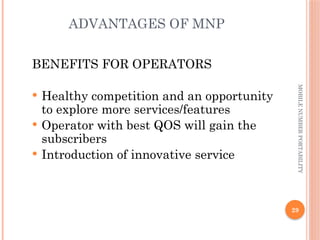 29
MOBILE
NUMBER
PORTABILITY
ADVANTAGES OF MNP
BENEFITS FOR OPERATORS
 Healthy competition and an opportunity
to explore more services/features
 Operator with best QOS will gain the
subscribers
 Introduction of innovative service
 