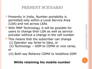 5
MOBILE
NUMBER
PORTABILITY
PRESENT SCENARIO
 Presently in India, Number portability is
permitted only within a Local Service Area
(LSA) and not across LSAs
 With MNP Technology, it will be possible for
users to change their LSA as well as service
provider without a change in the cell number
 This means that the subscriber can change
(i) Operator say Airtel to Idea, or
(ii) Technology – GSM to CDMA or vice versa,
or
(iii) Both say Reliance CDMA to Vodafone GSM
While retaining his mobile number
 