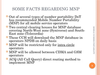 6
MOBILE
NUMBER
PORTABILITY
SOME FACTS REGARDING MNP
 Out of several types of number portability DoT
has recommended Mobile Number Portability
(MNP) for all mobile service operators
 Two central clearing houses for MNP database
covering North-West zone (Syniverse) and South-
East zone (Telecordia)
 These CCH will download the MNP database in
operators NPDB on daily basis
 MNP will be restricted only for intra circle
operators
 MNP will be allowed between CDMA and GSM
operators
 ACQ (All Call Query) direct routing method to
implement MNP
 
