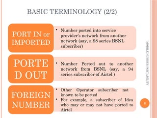8
MOBILE
NUMBER
PORTABILITY
BASIC TERMINOLOGY (2/2)
• Number ported into service
provider’s network from another
network (say, a 98 series BSNL
subscriber)
PORT IN or
IMPORTED
• Number Ported out to another
network from BSNL (say, a 94
series subscriber of Airtel )
PORTE
D OUT
• Other Operator subscriber not
known to be ported
• For example, a subscriber of Idea
who may or may not have ported to
Airtel
FOREIGN
NUMBER
 