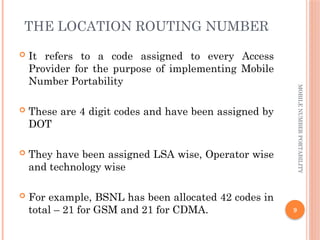 9
MOBILE
NUMBER
PORTABILITY
THE LOCATION ROUTING NUMBER
 It refers to a code assigned to every Access
Provider for the purpose of implementing Mobile
Number Portability
 These are 4 digit codes and have been assigned by
DOT
 They have been assigned LSA wise, Operator wise
and technology wise
 For example, BSNL has been allocated 42 codes in
total – 21 for GSM and 21 for CDMA.
 