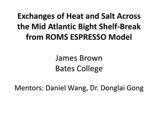 Exchanges of Heat and Salt Across
the Mid Atlantic Bight Shelf-Break
from ROMS ESPRESSO Model
James Brown
Bates College
Mentors: Daniel Wang, Dr. Donglai Gong
 