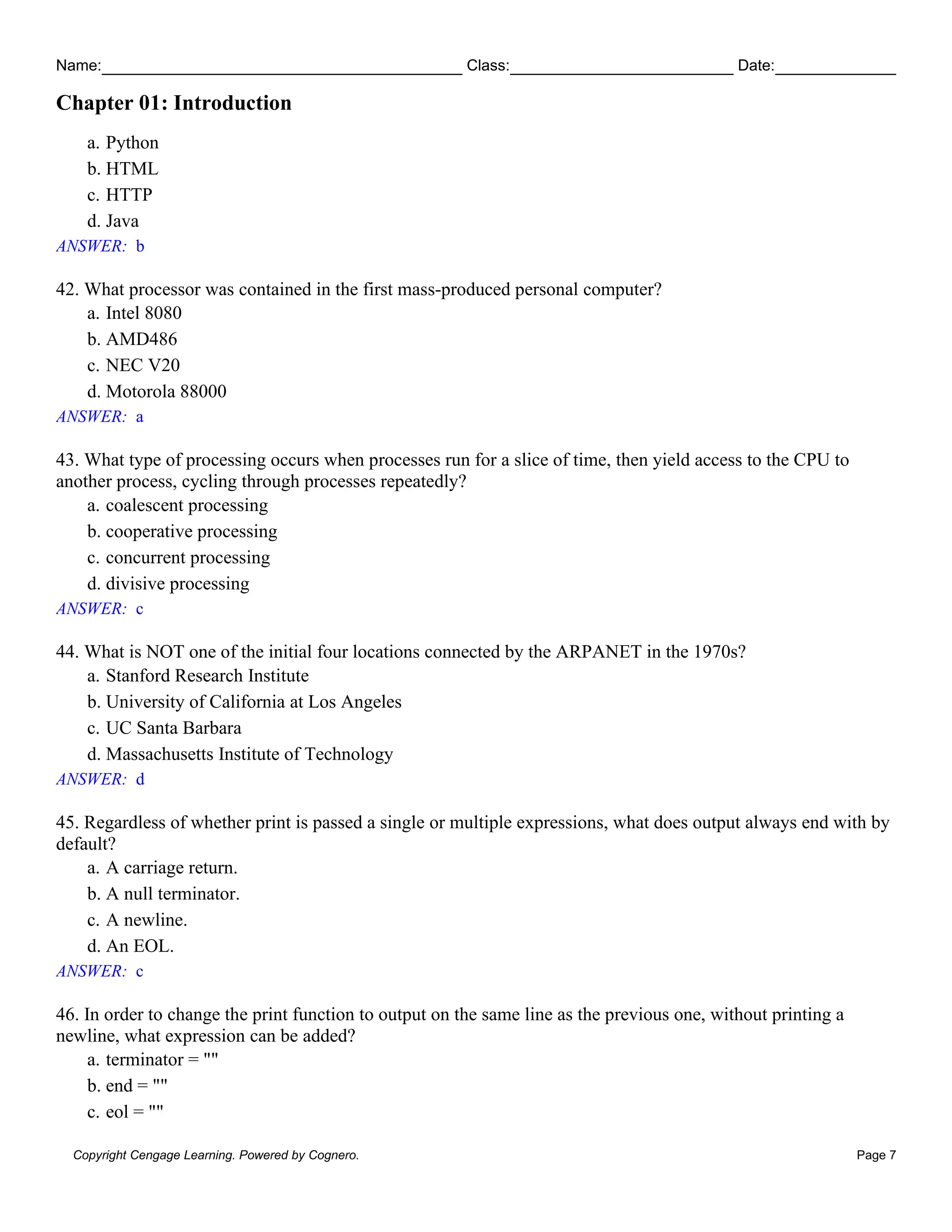 Name: Class: Date:
Chapter 01: Introduction
Copyright Cengage Learning. Powered by Cognero. Page 7
a. Python
b. HTML
c. HTTP
d. Java
ANSWER: b
42. What processor was contained in the first mass-produced personal computer?
a. Intel 8080
b. AMD486
c. NEC V20
d. Motorola 88000
ANSWER: a
43. What type of processing occurs when processes run for a slice of time, then yield access to the CPU to
another process, cycling through processes repeatedly?
a. coalescent processing
b. cooperative processing
c. concurrent processing
d. divisive processing
ANSWER: c
44. What is NOT one of the initial four locations connected by the ARPANET in the 1970s?
a. Stanford Research Institute
b. University of California at Los Angeles
c. UC Santa Barbara
d. Massachusetts Institute of Technology
ANSWER: d
45. Regardless of whether print is passed a single or multiple expressions, what does output always end with by
default?
a. A carriage return.
b. A null terminator.
c. A newline.
d. An EOL.
ANSWER: c
46. In order to change the print function to output on the same line as the previous one, without printing a
newline, what expression can be added?
a. terminator = ""
b. end = ""
c. eol = ""
 