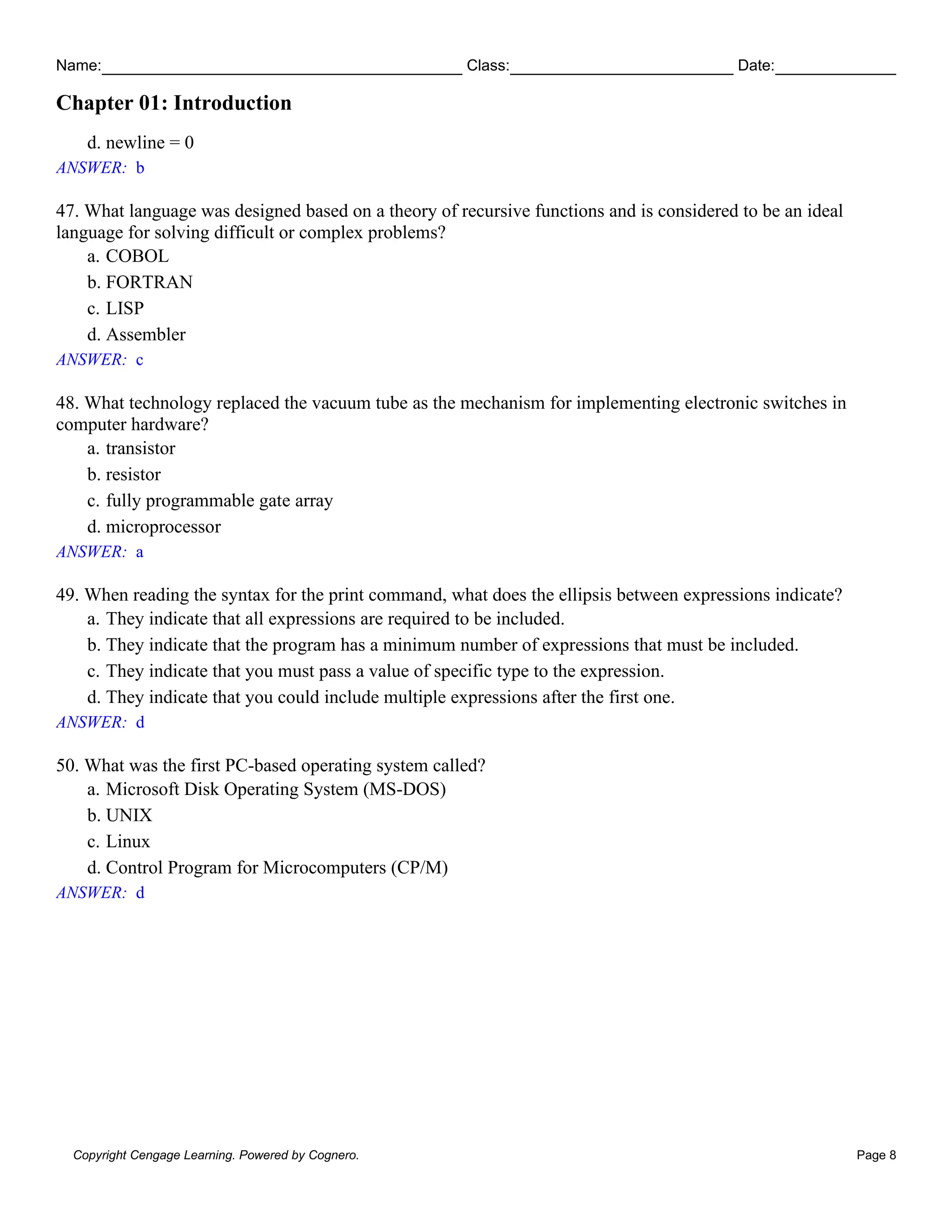 Name: Class: Date:
Chapter 01: Introduction
Copyright Cengage Learning. Powered by Cognero. Page 8
d. newline = 0
ANSWER: b
47. What language was designed based on a theory of recursive functions and is considered to be an ideal
language for solving difficult or complex problems?
a. COBOL
b. FORTRAN
c. LISP
d. Assembler
ANSWER: c
48. What technology replaced the vacuum tube as the mechanism for implementing electronic switches in
computer hardware?
a. transistor
b. resistor
c. fully programmable gate array
d. microprocessor
ANSWER: a
49. When reading the syntax for the print command, what does the ellipsis between expressions indicate?
a. They indicate that all expressions are required to be included.
b. They indicate that the program has a minimum number of expressions that must be included.
c. They indicate that you must pass a value of specific type to the expression.
d. They indicate that you could include multiple expressions after the first one.
ANSWER: d
50. What was the first PC-based operating system called?
a. Microsoft Disk Operating System (MS-DOS)
b. UNIX
c. Linux
d. Control Program for Microcomputers (CP/M)
ANSWER: d
 