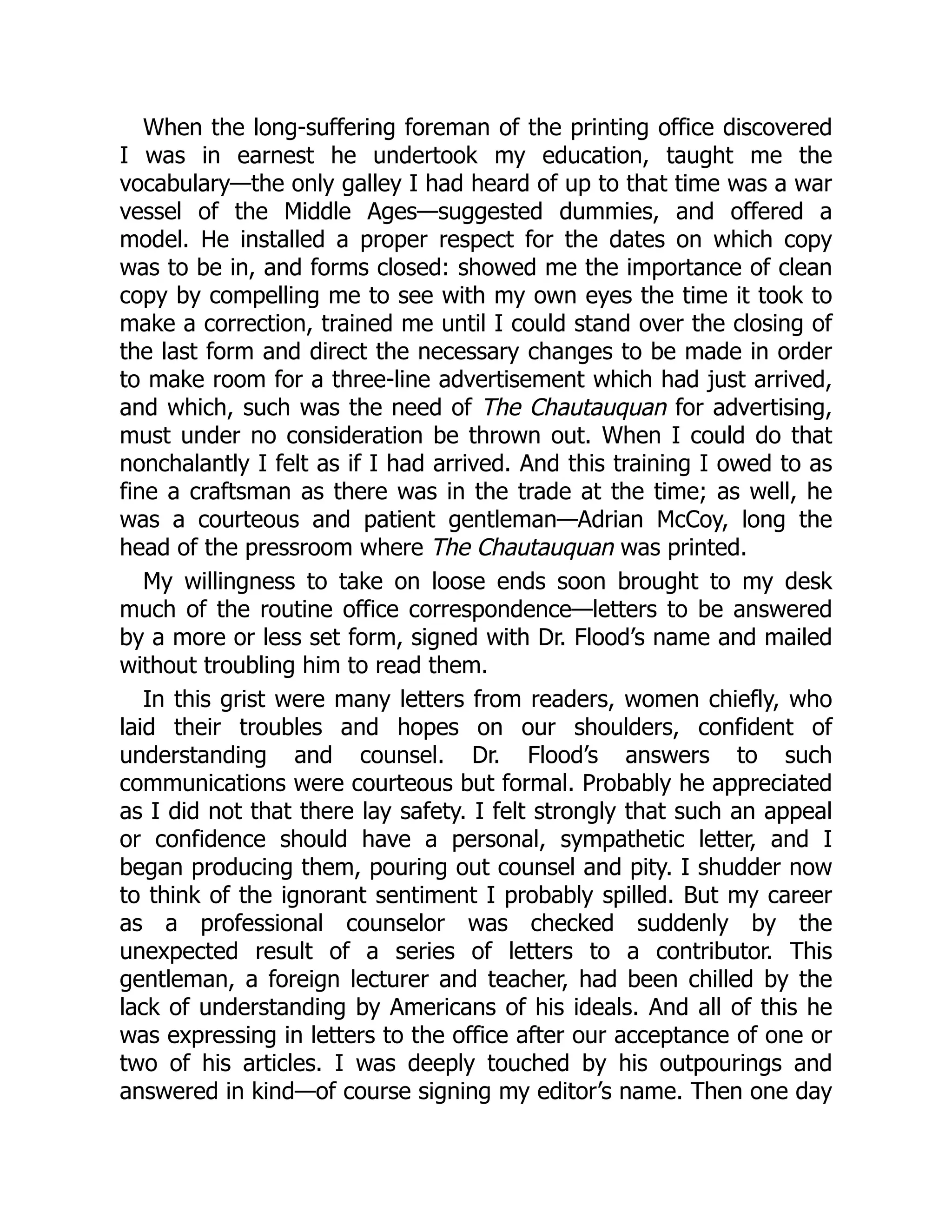 When the long-suffering foreman of the printing office discovered
I was in earnest he undertook my education, taught me the
vocabulary—the only galley I had heard of up to that time was a war
vessel of the Middle Ages—suggested dummies, and offered a
model. He installed a proper respect for the dates on which copy
was to be in, and forms closed: showed me the importance of clean
copy by compelling me to see with my own eyes the time it took to
make a correction, trained me until I could stand over the closing of
the last form and direct the necessary changes to be made in order
to make room for a three-line advertisement which had just arrived,
and which, such was the need of The Chautauquan for advertising,
must under no consideration be thrown out. When I could do that
nonchalantly I felt as if I had arrived. And this training I owed to as
fine a craftsman as there was in the trade at the time; as well, he
was a courteous and patient gentleman—Adrian McCoy, long the
head of the pressroom where The Chautauquan was printed.
My willingness to take on loose ends soon brought to my desk
much of the routine office correspondence—letters to be answered
by a more or less set form, signed with Dr. Flood’s name and mailed
without troubling him to read them.
In this grist were many letters from readers, women chiefly, who
laid their troubles and hopes on our shoulders, confident of
understanding and counsel. Dr. Flood’s answers to such
communications were courteous but formal. Probably he appreciated
as I did not that there lay safety. I felt strongly that such an appeal
or confidence should have a personal, sympathetic letter, and I
began producing them, pouring out counsel and pity. I shudder now
to think of the ignorant sentiment I probably spilled. But my career
as a professional counselor was checked suddenly by the
unexpected result of a series of letters to a contributor. This
gentleman, a foreign lecturer and teacher, had been chilled by the
lack of understanding by Americans of his ideals. And all of this he
was expressing in letters to the office after our acceptance of one or
two of his articles. I was deeply touched by his outpourings and
answered in kind—of course signing my editor’s name. Then one day
 