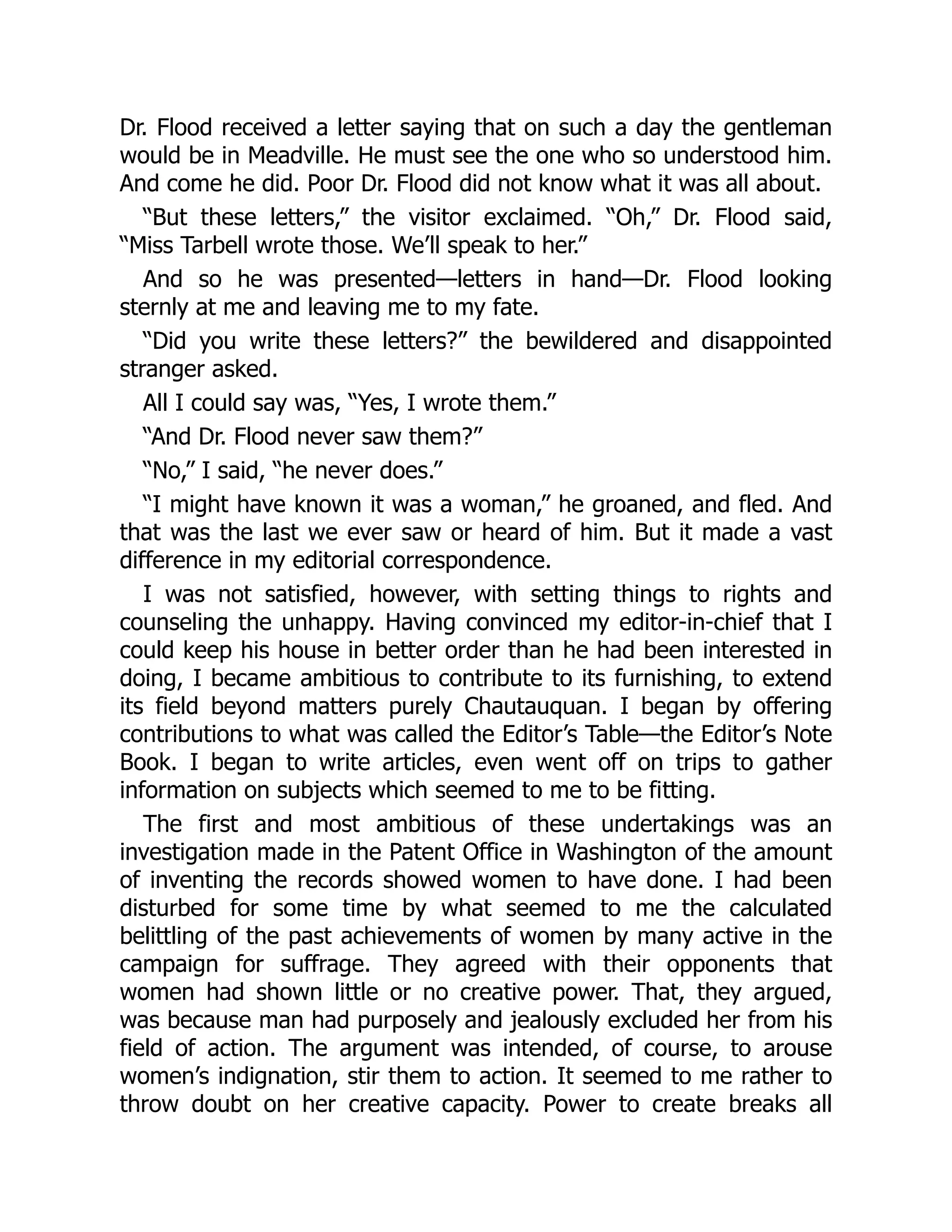 Dr. Flood received a letter saying that on such a day the gentleman
would be in Meadville. He must see the one who so understood him.
And come he did. Poor Dr. Flood did not know what it was all about.
“But these letters,” the visitor exclaimed. “Oh,” Dr. Flood said,
“Miss Tarbell wrote those. We’ll speak to her.”
And so he was presented—letters in hand—Dr. Flood looking
sternly at me and leaving me to my fate.
“Did you write these letters?” the bewildered and disappointed
stranger asked.
All I could say was, “Yes, I wrote them.”
“And Dr. Flood never saw them?”
“No,” I said, “he never does.”
“I might have known it was a woman,” he groaned, and fled. And
that was the last we ever saw or heard of him. But it made a vast
difference in my editorial correspondence.
I was not satisfied, however, with setting things to rights and
counseling the unhappy. Having convinced my editor-in-chief that I
could keep his house in better order than he had been interested in
doing, I became ambitious to contribute to its furnishing, to extend
its field beyond matters purely Chautauquan. I began by offering
contributions to what was called the Editor’s Table—the Editor’s Note
Book. I began to write articles, even went off on trips to gather
information on subjects which seemed to me to be fitting.
The first and most ambitious of these undertakings was an
investigation made in the Patent Office in Washington of the amount
of inventing the records showed women to have done. I had been
disturbed for some time by what seemed to me the calculated
belittling of the past achievements of women by many active in the
campaign for suffrage. They agreed with their opponents that
women had shown little or no creative power. That, they argued,
was because man had purposely and jealously excluded her from his
field of action. The argument was intended, of course, to arouse
women’s indignation, stir them to action. It seemed to me rather to
throw doubt on her creative capacity. Power to create breaks all
 
