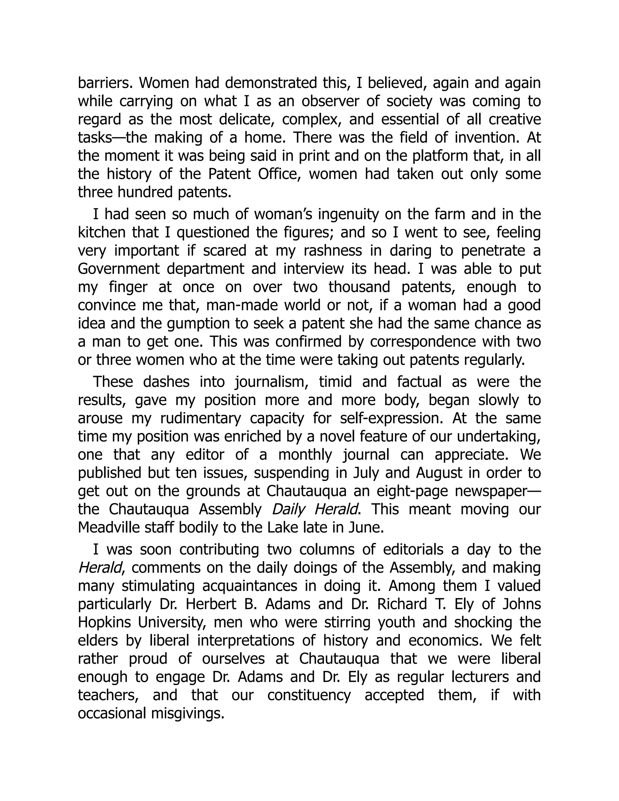 barriers. Women had demonstrated this, I believed, again and again
while carrying on what I as an observer of society was coming to
regard as the most delicate, complex, and essential of all creative
tasks—the making of a home. There was the field of invention. At
the moment it was being said in print and on the platform that, in all
the history of the Patent Office, women had taken out only some
three hundred patents.
I had seen so much of woman’s ingenuity on the farm and in the
kitchen that I questioned the figures; and so I went to see, feeling
very important if scared at my rashness in daring to penetrate a
Government department and interview its head. I was able to put
my finger at once on over two thousand patents, enough to
convince me that, man-made world or not, if a woman had a good
idea and the gumption to seek a patent she had the same chance as
a man to get one. This was confirmed by correspondence with two
or three women who at the time were taking out patents regularly.
These dashes into journalism, timid and factual as were the
results, gave my position more and more body, began slowly to
arouse my rudimentary capacity for self-expression. At the same
time my position was enriched by a novel feature of our undertaking,
one that any editor of a monthly journal can appreciate. We
published but ten issues, suspending in July and August in order to
get out on the grounds at Chautauqua an eight-page newspaper—
the Chautauqua Assembly Daily Herald. This meant moving our
Meadville staff bodily to the Lake late in June.
I was soon contributing two columns of editorials a day to the
Herald, comments on the daily doings of the Assembly, and making
many stimulating acquaintances in doing it. Among them I valued
particularly Dr. Herbert B. Adams and Dr. Richard T. Ely of Johns
Hopkins University, men who were stirring youth and shocking the
elders by liberal interpretations of history and economics. We felt
rather proud of ourselves at Chautauqua that we were liberal
enough to engage Dr. Adams and Dr. Ely as regular lecturers and
teachers, and that our constituency accepted them, if with
occasional misgivings.
 