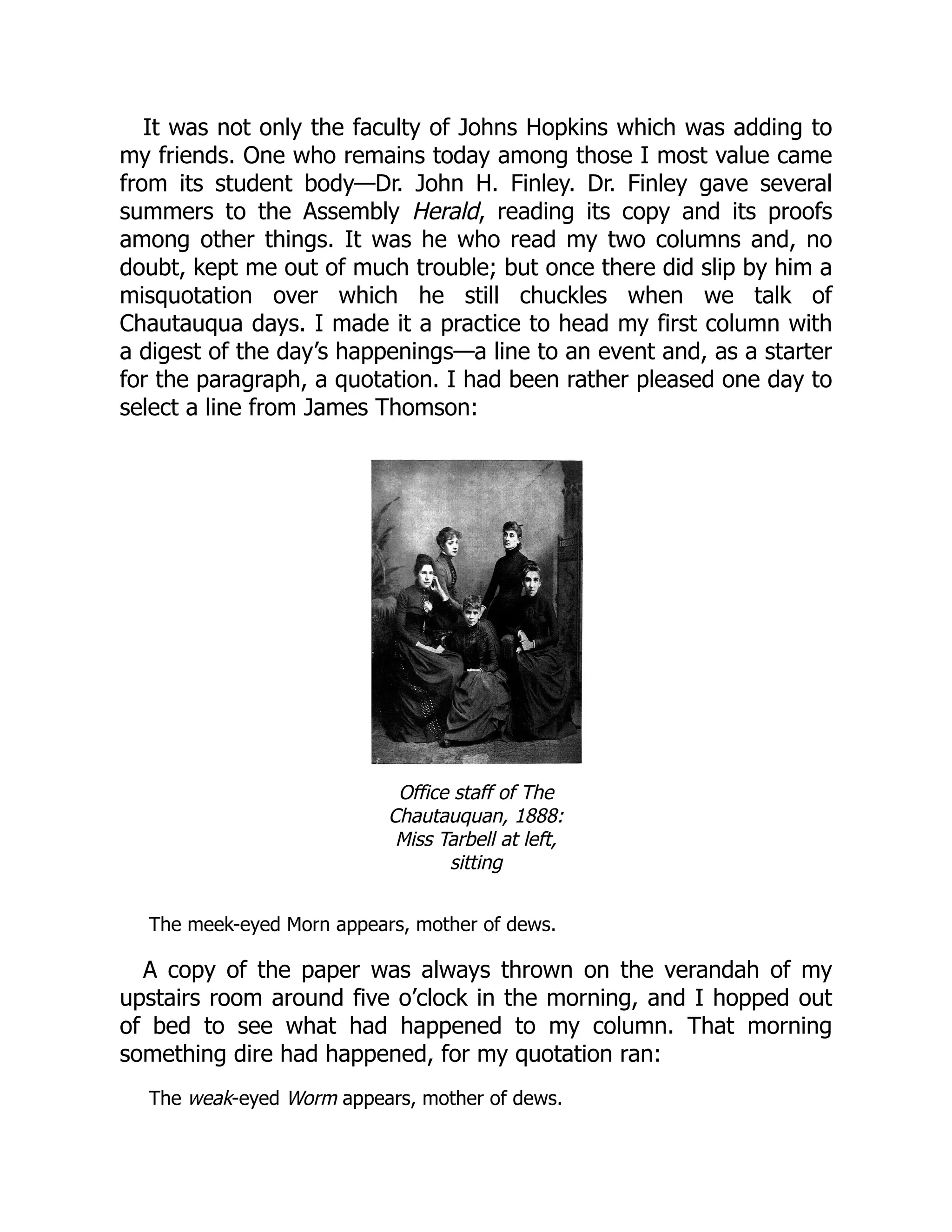It was not only the faculty of Johns Hopkins which was adding to
my friends. One who remains today among those I most value came
from its student body—Dr. John H. Finley. Dr. Finley gave several
summers to the Assembly Herald, reading its copy and its proofs
among other things. It was he who read my two columns and, no
doubt, kept me out of much trouble; but once there did slip by him a
misquotation over which he still chuckles when we talk of
Chautauqua days. I made it a practice to head my first column with
a digest of the day’s happenings—a line to an event and, as a starter
for the paragraph, a quotation. I had been rather pleased one day to
select a line from James Thomson:
Office staff of The
Chautauquan, 1888:
Miss Tarbell at left,
sitting
The meek-eyed Morn appears, mother of dews.
A copy of the paper was always thrown on the verandah of my
upstairs room around five o’clock in the morning, and I hopped out
of bed to see what had happened to my column. That morning
something dire had happened, for my quotation ran:
The weak-eyed Worm appears, mother of dews.
 